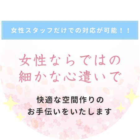 女性スタッフだけでの対応が可能！！ 女性ならではの細かな心遣いで快適な空間作りのお手伝いをいたします